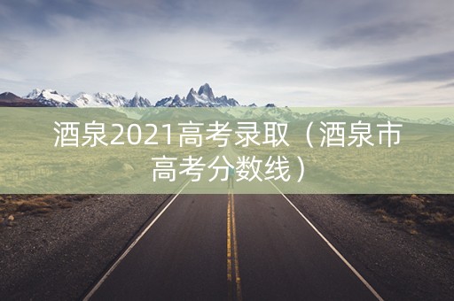 酒泉2021高考录取（酒泉市高考分数线）