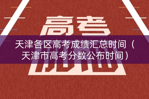 天津各区高考成绩汇总时间（天津市高考分数公布时间）