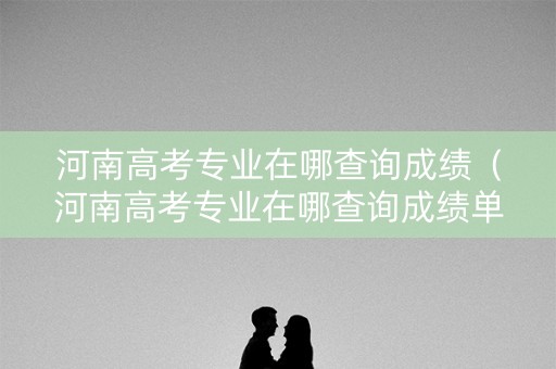 河南高考专业在哪查询成绩（河南高考专业在哪查询成绩单）