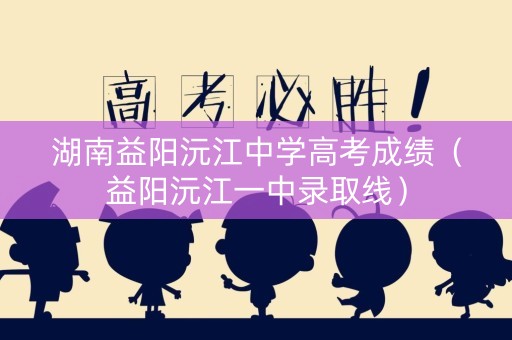 湖南益阳沅江中学高考成绩（益阳沅江一中录取线）