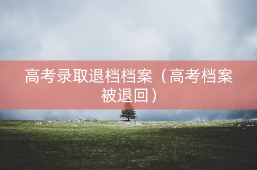 高考录取退档档案（高考档案被退回）
