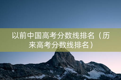 以前中国高考分数线排名（历来高考分数线排名）