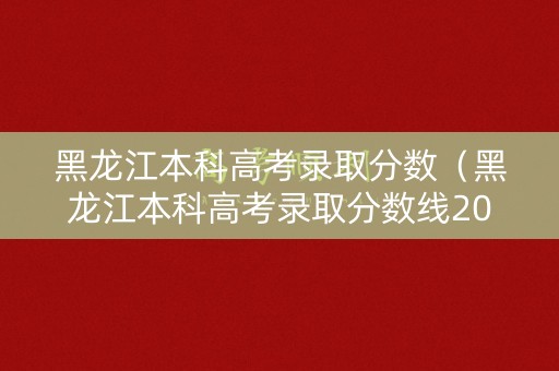 黑龙江本科高考录取分数（黑龙江本科高考录取分数线2025）