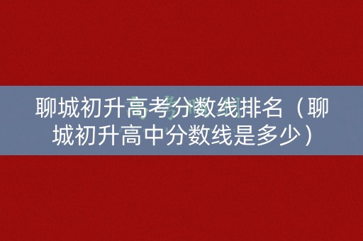 聊城初升高考分数线排名（聊城初升高中分数线是多少）