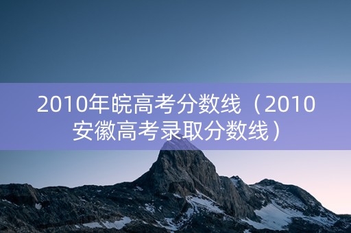 2010年皖高考分数线（2010安徽高考录取分数线）
