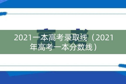 2021一本高考录取线（2021年高考一本分数线）