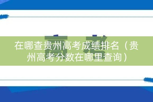 在哪查贵州高考成绩排名（贵州高考分数在哪里查询）