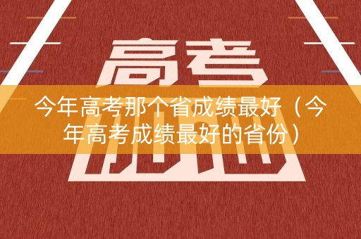 今年高考那个省成绩最好（今年高考成绩最好的省份）