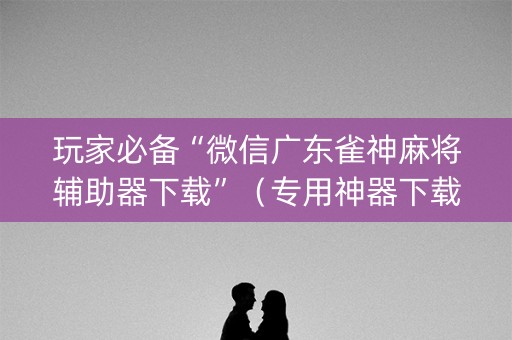 玩家必备“微信广东雀神麻将辅助器下载”（专用神器下载)