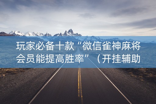 玩家必备十款“微信雀神麻将会员能提高胜率”（开挂辅助器插件)