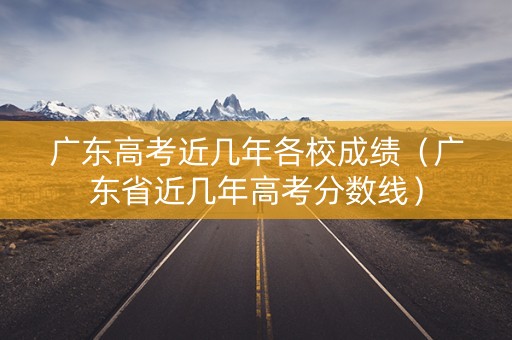 广东高考近几年各校成绩（广东省近几年高考分数线）