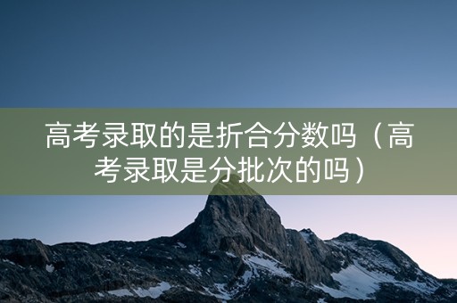 高考录取的是折合分数吗（高考录取是分批次的吗）