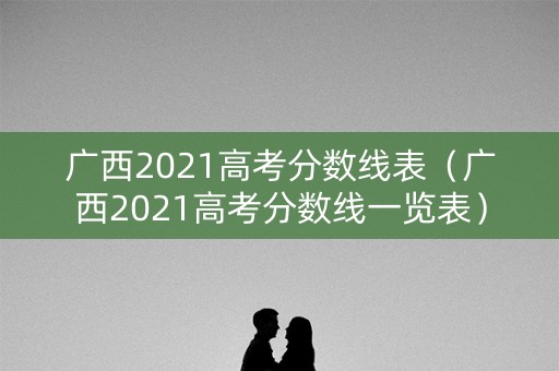 广西2021高考分数线表（广西2021高考分数线一览表）