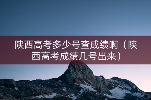 陕西高考多少号查成绩啊（陕西高考成绩几号出来）