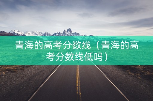 青海的高考分数线（青海的高考分数线低吗）