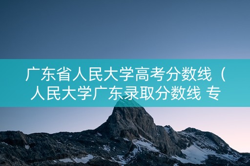 广东省人民大学高考分数线（人民大学广东录取分数线 专业）