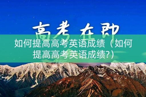如何提高高考英语成绩（如何提高高考英语成绩?）