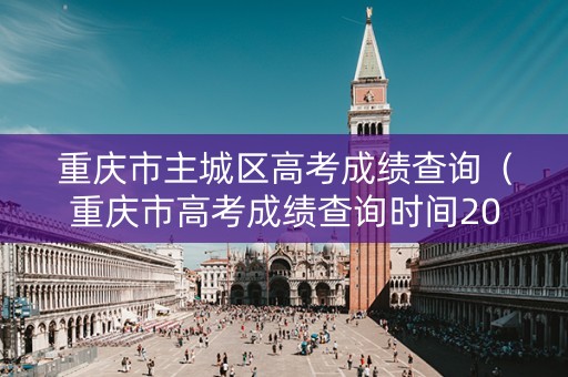 重庆市主城区高考成绩查询（重庆市高考成绩查询时间2021）