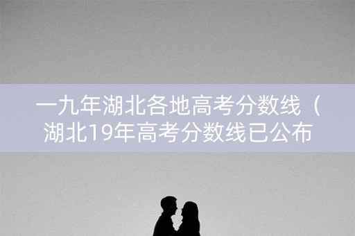 一九年湖北各地高考分数线（湖北19年高考分数线已公布）