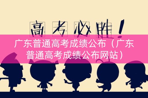 广东普通高考成绩公布（广东普通高考成绩公布网站）