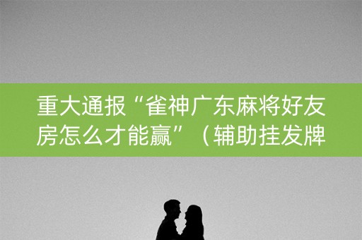 重大通报“雀神广东麻将好友房怎么才能赢”（辅助挂发牌规律)