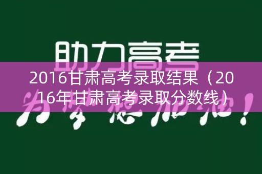 2016甘肃高考录取结果（2016年甘肃高考录取分数线）