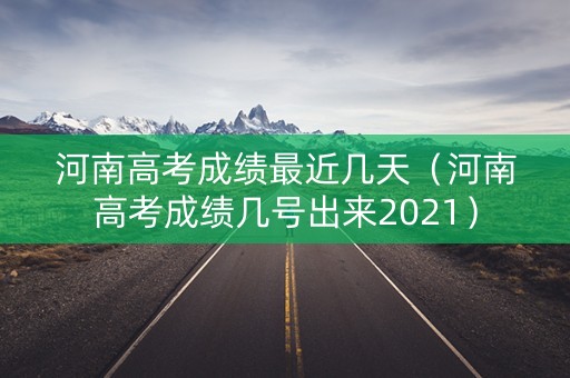 河南高考成绩最近几天（河南高考成绩几号出来2021）