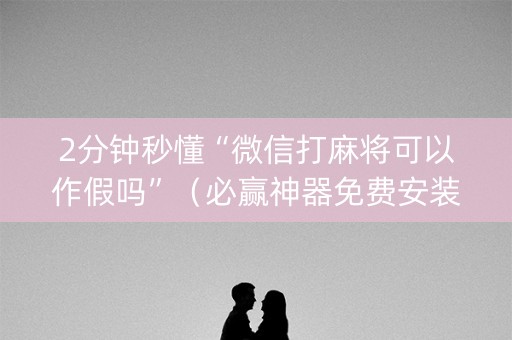 2分钟秒懂“微信打麻将可以作假吗”（必赢神器免费安装)