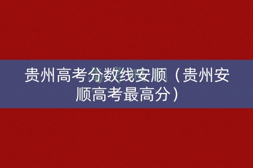 贵州高考分数线安顺（贵州安顺高考最高分）