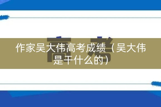作家吴大伟高考成绩（吴大伟是干什么的）