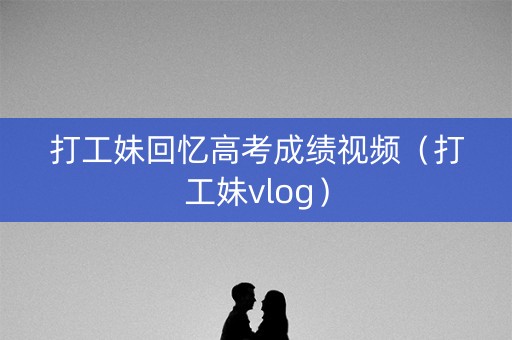 打工妹回忆高考成绩视频（打工妹vlog）