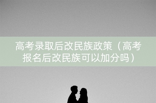高考录取后改民族政策（高考报名后改民族可以加分吗）
