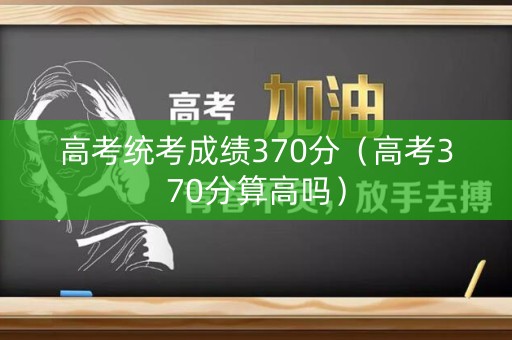 高考统考成绩370分（高考370分算高吗）