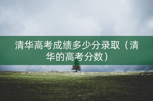 清华高考成绩多少分录取（清华的高考分数）