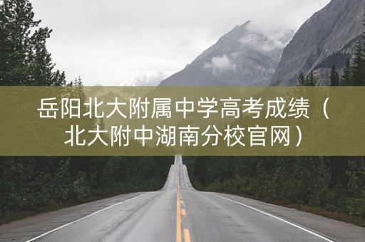 岳阳北大附属中学高考成绩（北大附中湖南分校官网）