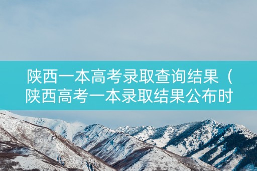 陕西一本高考录取查询结果（陕西高考一本录取结果公布时间）