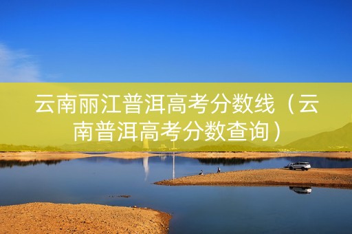 云南丽江普洱高考分数线（云南普洱高考分数查询）