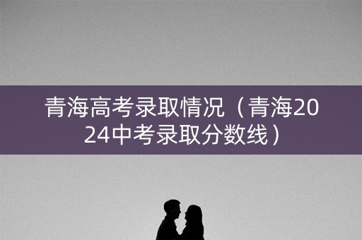 青海高考录取情况（青海2024中考录取分数线）