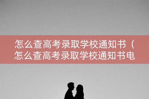 怎么查高考录取学校通知书（怎么查高考录取学校通知书电子版）
