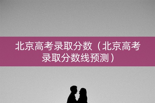 北京高考录取分数（北京高考录取分数线预测）