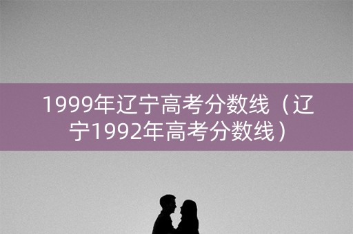 1999年辽宁高考分数线（辽宁1992年高考分数线）