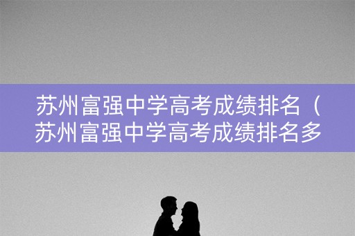 苏州富强中学高考成绩排名（苏州富强中学高考成绩排名多少）