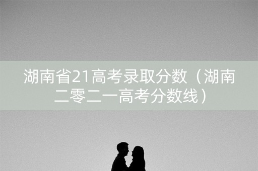 湖南省21高考录取分数（湖南二零二一高考分数线）