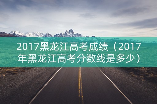 2017黑龙江高考成绩（2017年黑龙江高考分数线是多少）