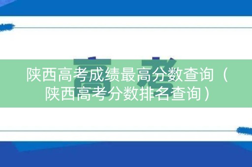 陕西高考成绩最高分数查询（陕西高考分数排名查询）