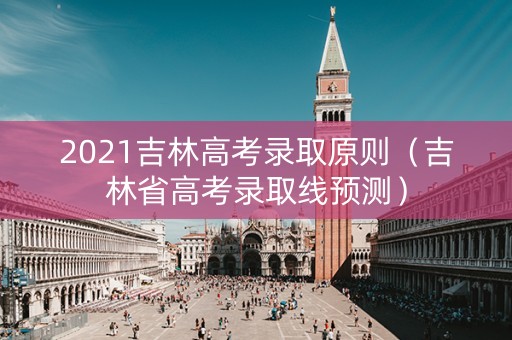2021吉林高考录取原则（吉林省高考录取线预测）