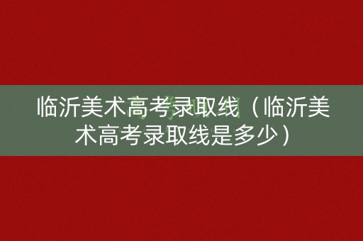 临沂美术高考录取线（临沂美术高考录取线是多少）