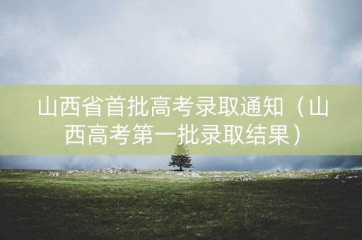 山西省首批高考录取通知（山西高考第一批录取结果）