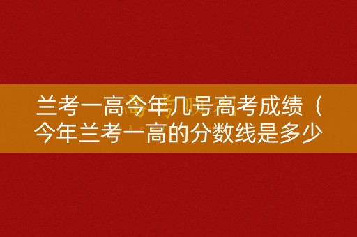 兰考一高今年几号高考成绩（今年兰考一高的分数线是多少）