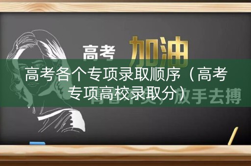 高考各个专项录取顺序（高考专项高校录取分）